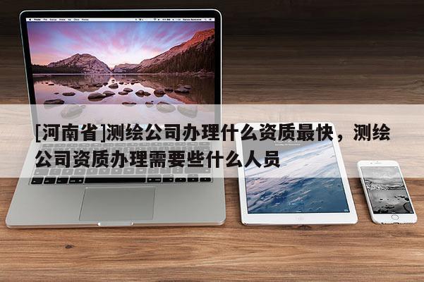 [河南省]测绘公司办理什么资质最快，测绘公司资质办理需要些什么人员
