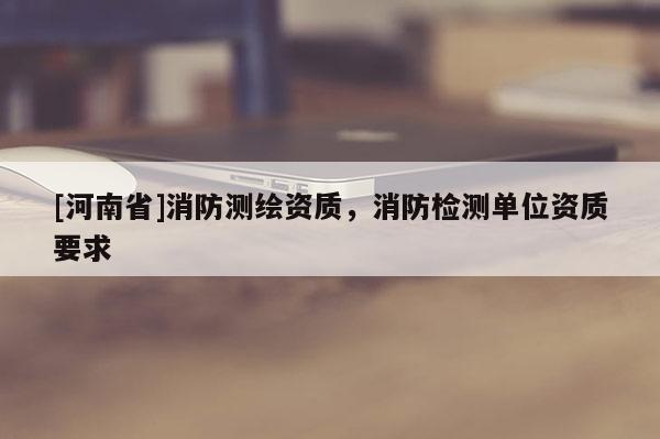 [河南省]消防测绘资质，消防检测单位资质要求