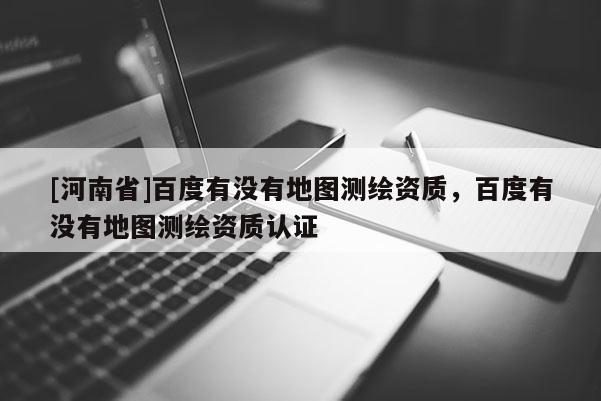 [河南省]百度有没有地图测绘资质，百度有没有地图测绘资质认证