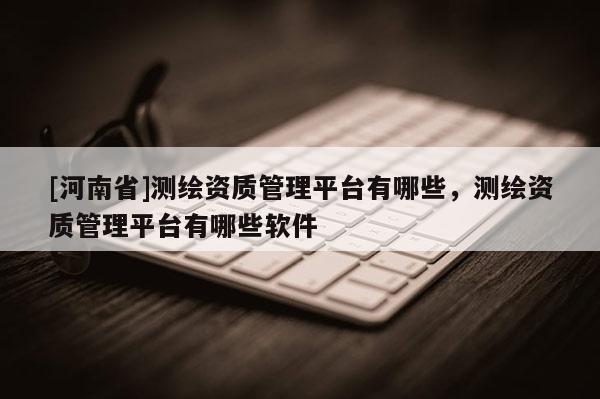 [河南省]测绘资质管理平台有哪些，测绘资质管理平台有哪些软件