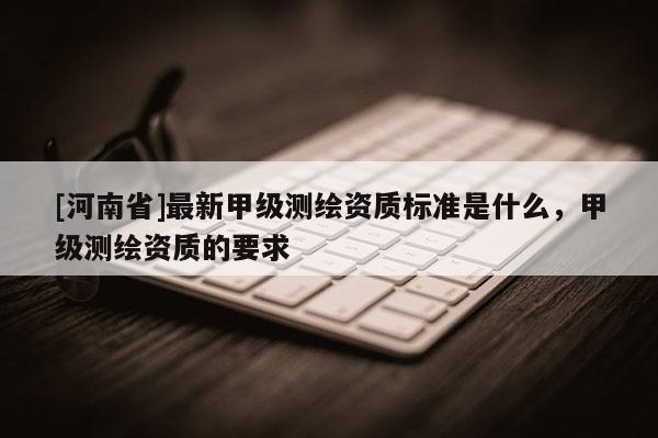 [河南省]最新甲级测绘资质标准是什么，甲级测绘资质的要求