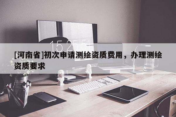 [河南省]初次申请测绘资质费用，办理测绘资质要求