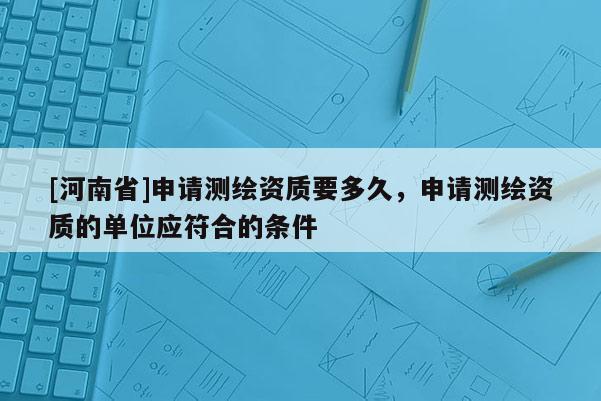 [河南省]申请测绘资质要多久，申请测绘资质的单位应符合的条件