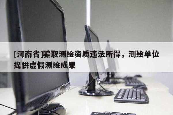 [河南省]骗取测绘资质违法所得，测绘单位提供虚假测绘成果