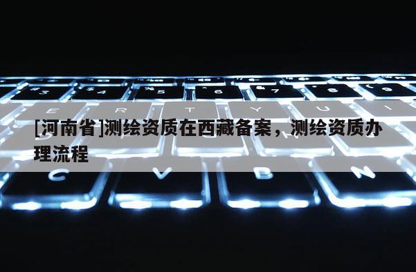[河南省]测绘资质在西藏备案，测绘资质办理流程