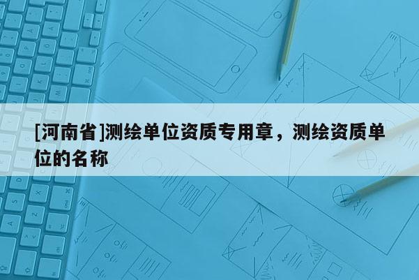 [河南省]测绘单位资质专用章，测绘资质单位的名称
