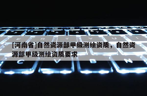 [河南省]自然资源部甲级测绘资质，自然资源部甲级测绘资质要求