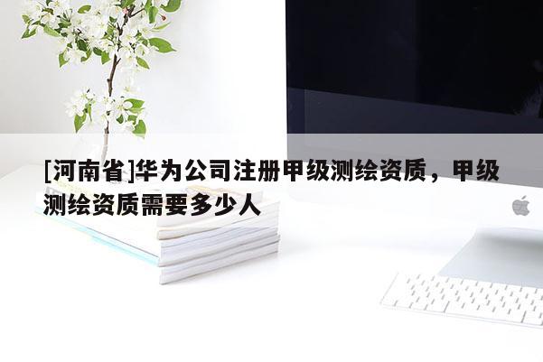 [河南省]华为公司注册甲级测绘资质，甲级测绘资质需要多少人