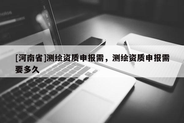 [河南省]测绘资质申报需，测绘资质申报需要多久