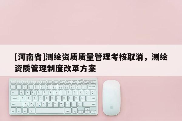 [河南省]测绘资质质量管理考核取消，测绘资质管理制度改革方案