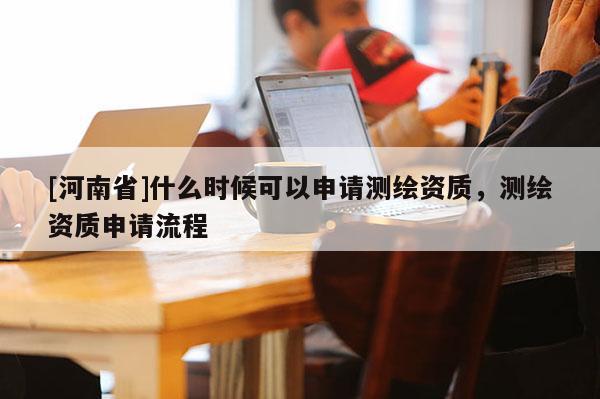 [河南省]什么时候可以申请测绘资质，测绘资质申请流程