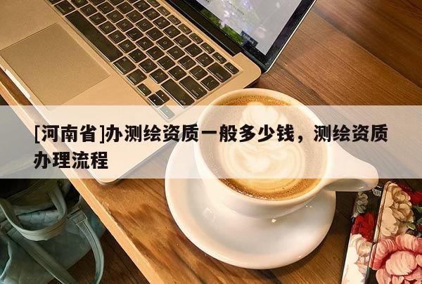 [河南省]办测绘资质一般多少钱，测绘资质办理流程