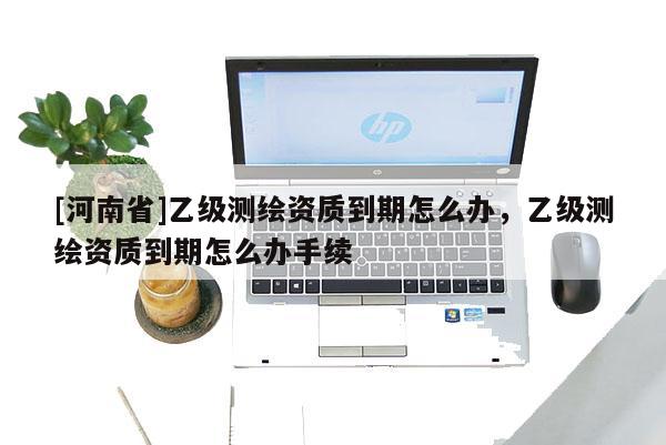 [河南省]乙级测绘资质到期怎么办，乙级测绘资质到期怎么办手续