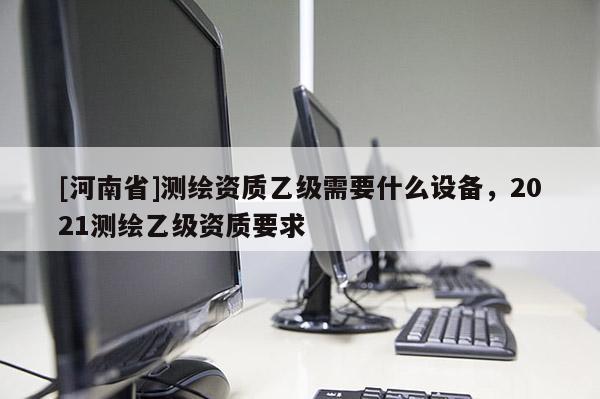 [河南省]测绘资质乙级需要什么设备，2021测绘乙级资质要求