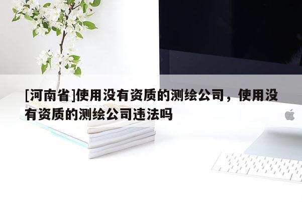 [河南省]使用没有资质的测绘公司，使用没有资质的测绘公司违法吗
