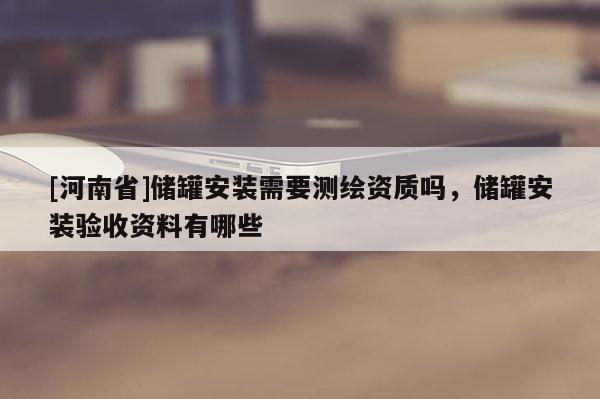 [河南省]储罐安装需要测绘资质吗，储罐安装验收资料有哪些