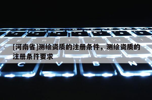 [河南省]测绘资质的注册条件，测绘资质的注册条件要求