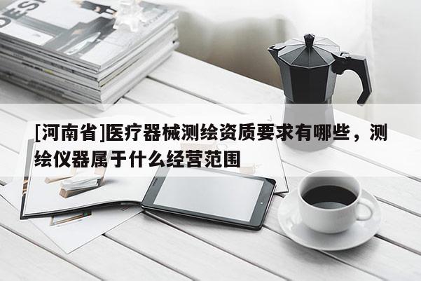[河南省]医疗器械测绘资质要求有哪些，测绘仪器属于什么经营范围