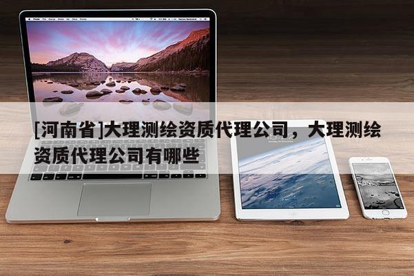 [河南省]大理测绘资质代理公司，大理测绘资质代理公司有哪些