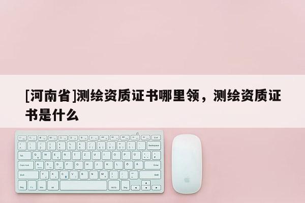 [河南省]测绘资质证书哪里领，测绘资质证书是什么
