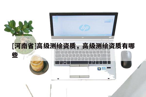 [河南省]高级测绘资质，高级测绘资质有哪些