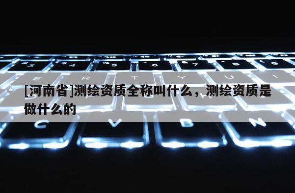 [河南省]测绘资质全称叫什么，测绘资质是做什么的