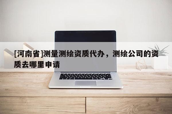 [河南省]测量测绘资质代办，测绘公司的资质去哪里申请