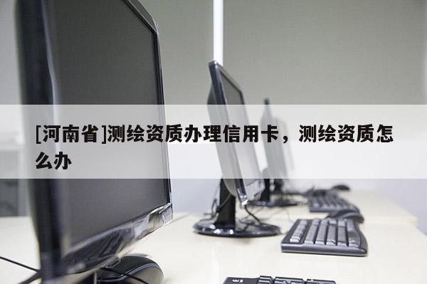 [河南省]测绘资质办理信用卡，测绘资质怎么办