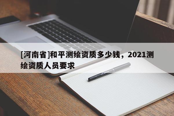 [河南省]和平测绘资质多少钱，2021测绘资质人员要求