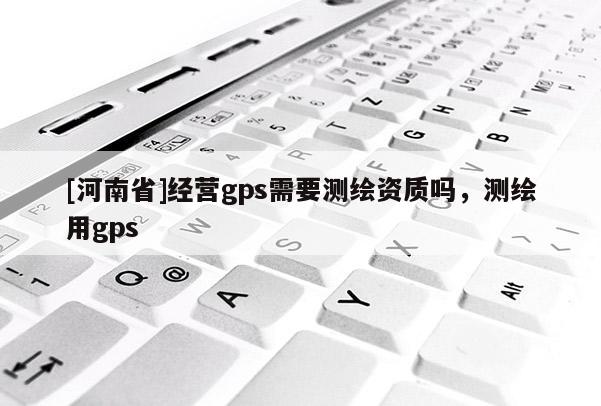 [河南省]经营gps需要测绘资质吗，测绘用gps