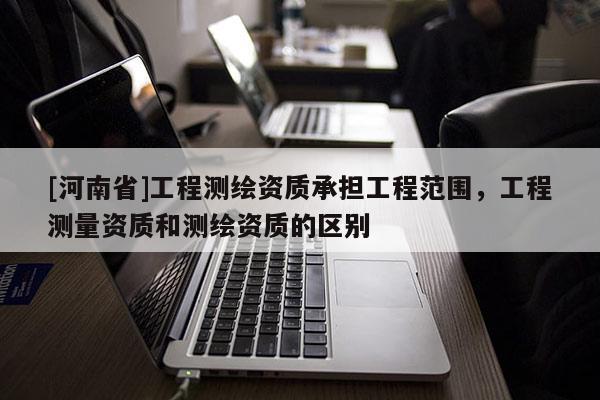 [河南省]工程测绘资质承担工程范围，工程测量资质和测绘资质的区别