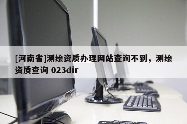 [河南省]测绘资质办理网站查询不到，测绘资质查询 023dir