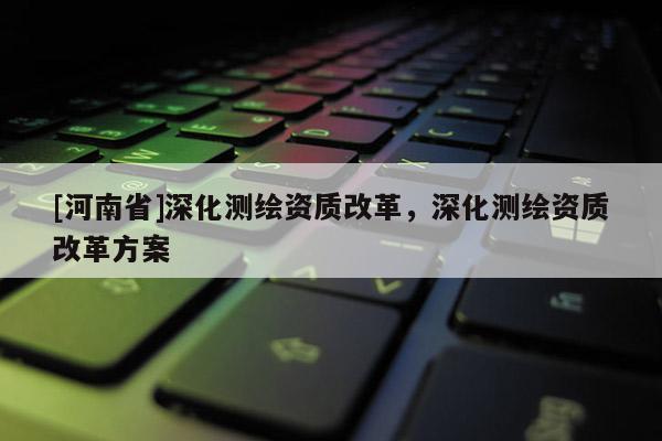 [河南省]深化测绘资质改革，深化测绘资质改革方案