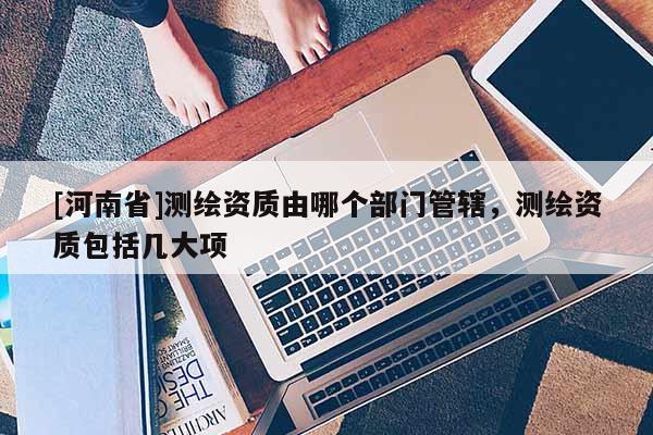 [河南省]测绘资质由哪个部门管辖，测绘资质包括几大项