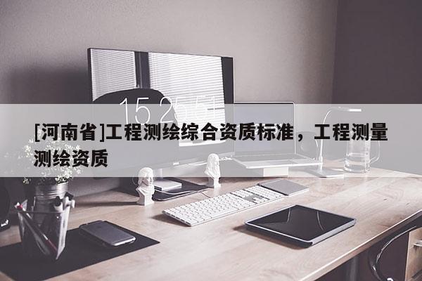 [河南省]工程测绘综合资质标准，工程测量测绘资质