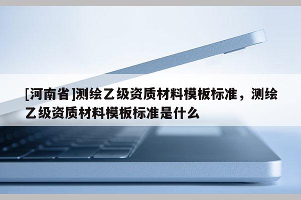 [河南省]测绘乙级资质材料模板标准，测绘乙级资质材料模板标准是什么