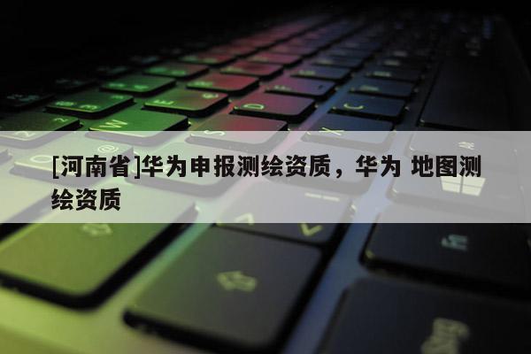 [河南省]华为申报测绘资质，华为 地图测绘资质