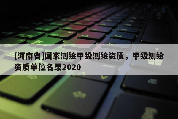 [河南省]国家测绘甲级测绘资质，甲级测绘资质单位名录2020