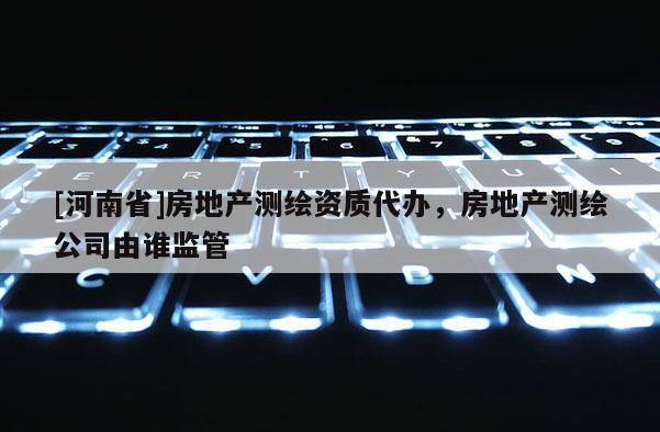 [河南省]房地产测绘资质代办，房地产测绘公司由谁监管