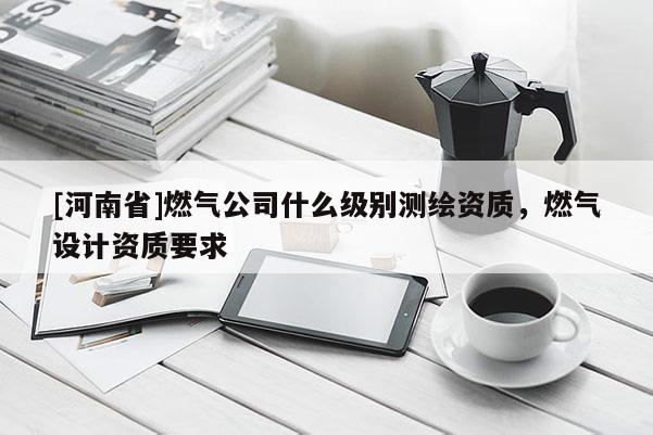 [河南省]燃气公司什么级别测绘资质，燃气设计资质要求