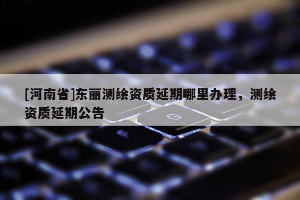 [河南省]东丽测绘资质延期哪里办理，测绘资质延期公告