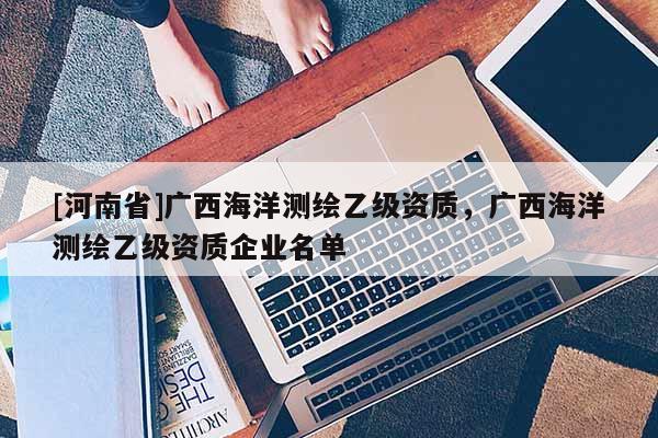 [河南省]广西海洋测绘乙级资质，广西海洋测绘乙级资质企业名单