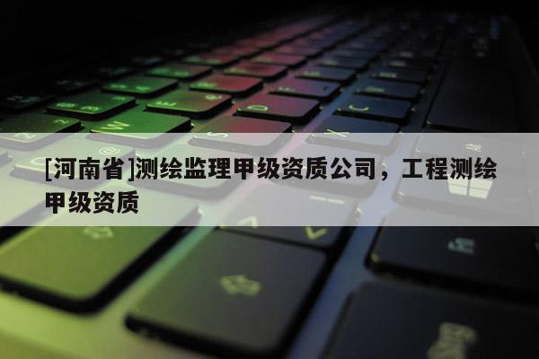 [河南省]测绘监理甲级资质公司，工程测绘甲级资质