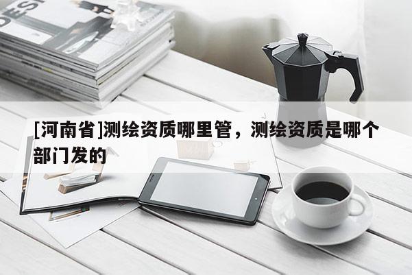 [河南省]测绘资质哪里管，测绘资质是哪个部门发的