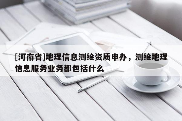 [河南省]地理信息测绘资质申办，测绘地理信息服务业务都包括什么