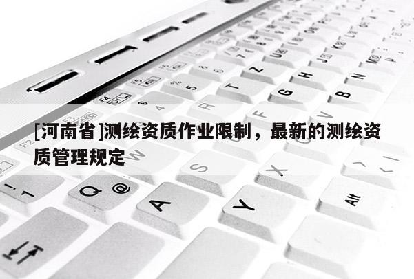 [河南省]测绘资质作业限制，最新的测绘资质管理规定