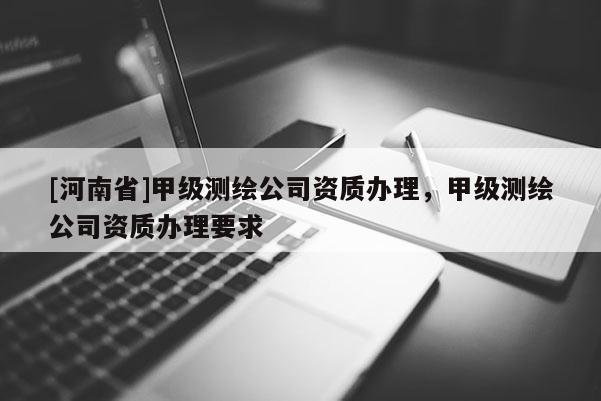 [河南省]甲级测绘公司资质办理，甲级测绘公司资质办理要求