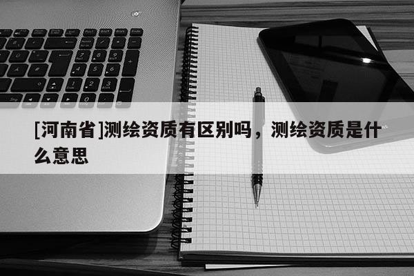 [河南省]测绘资质有区别吗，测绘资质是什么意思