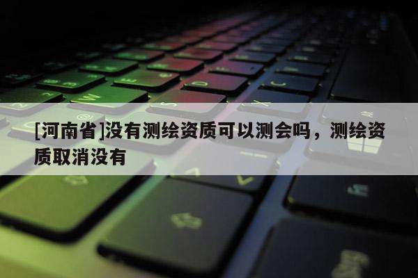 [河南省]没有测绘资质可以测会吗，测绘资质取消没有