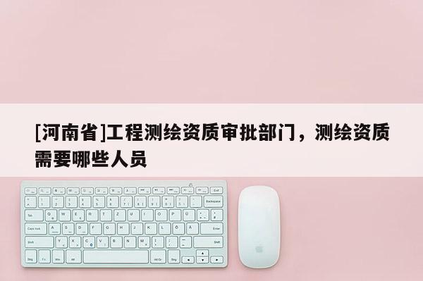 [河南省]工程测绘资质审批部门，测绘资质需要哪些人员